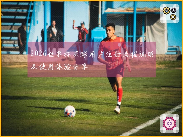2026世界杯买球用户注册流程说明及使用体验分享